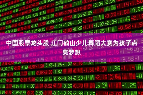 中国股票龙头股 江门鹤山少儿舞蹈大赛为孩子点亮梦想