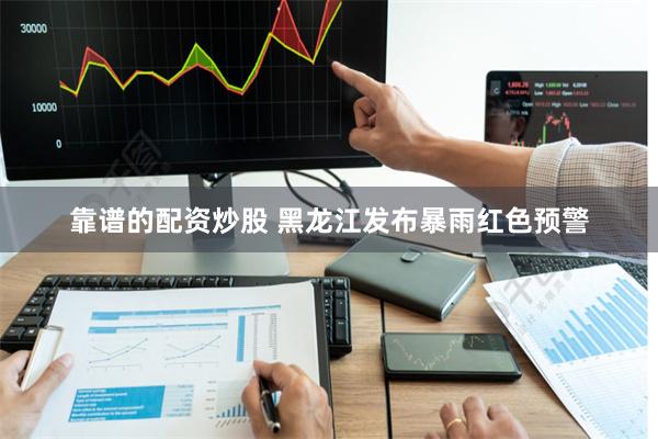 靠谱的配资炒股 黑龙江发布暴雨红色预警