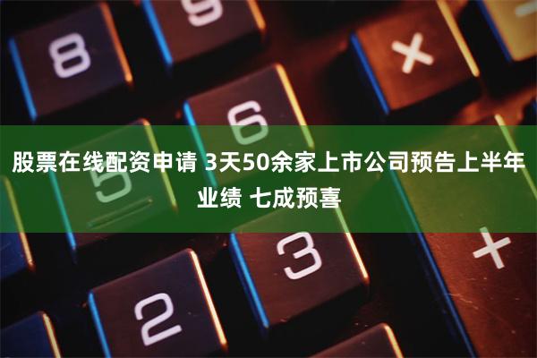 股票在线配资申请 3天50余家上市公司预告上半年业绩 七成预喜