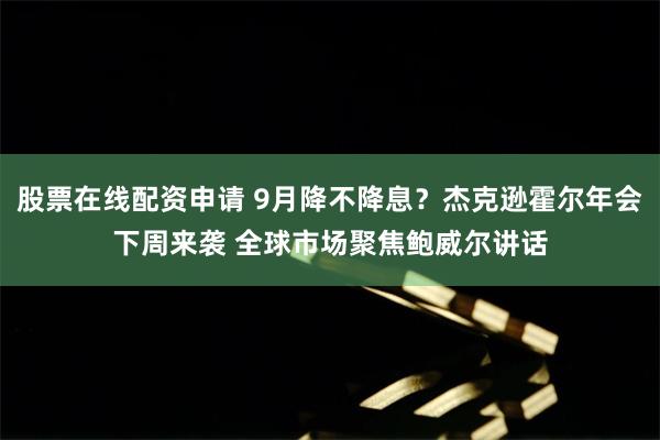股票在线配资申请 9月降不降息？杰克逊霍尔年会下周来袭 全球市场聚焦鲍威尔讲话