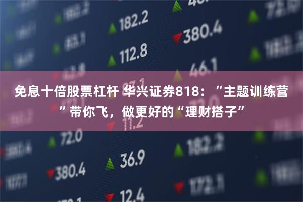 免息十倍股票杠杆 华兴证券818：“主题训练营”带你飞，做更好的“理财搭子”