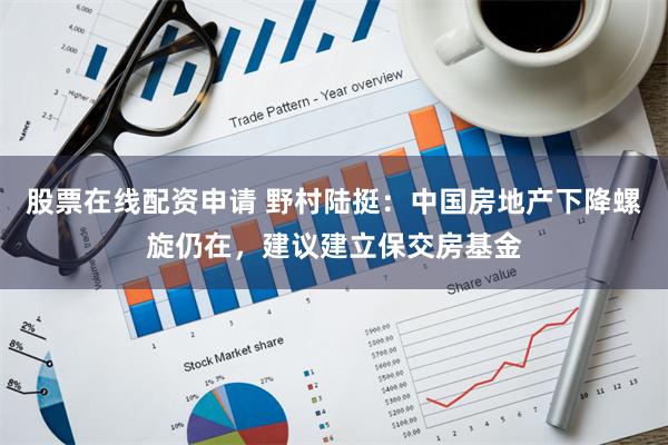 股票在线配资申请 野村陆挺：中国房地产下降螺旋仍在，建议建立保交房基金
