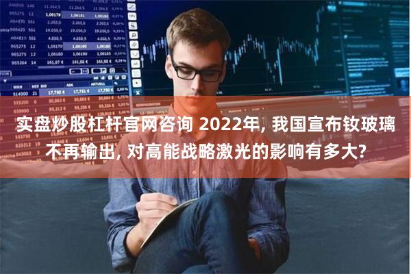 实盘炒股杠杆官网咨询 2022年, 我国宣布钕玻璃不再输出, 对高能战略激光的影响有多大?