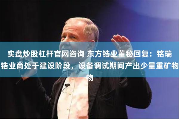实盘炒股杠杆官网咨询 东方锆业董秘回复：铭瑞锆业尚处于建设阶段，设备调试期间产出少量重矿物