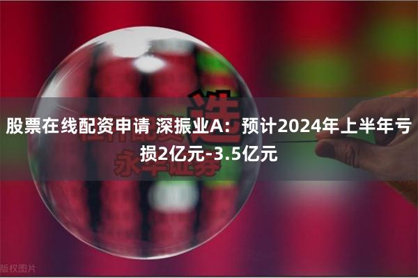 股票在线配资申请 深振业A：预计2024年上半年亏损2亿元-3.5亿元