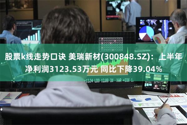 股票k线走势口诀 美瑞新材(300848.SZ)：上半年净利润3123.53万元 同比下降39.04%