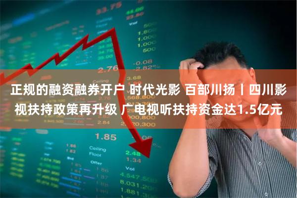 正规的融资融券开户 时代光影 百部川扬丨四川影视扶持政策再升级 广电视听扶持资金达1.5亿元