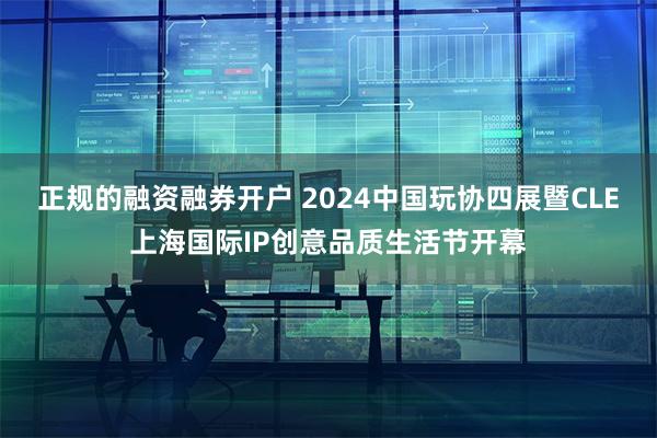 正规的融资融券开户 2024中国玩协四展暨CLE上海国际IP创意品质生活节开幕