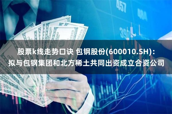 股票k线走势口诀 包钢股份(600010.SH)：拟与包钢集团和北方稀土共同出资成立合资公司