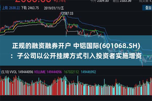 正规的融资融券开户 中铝国际(601068.SH)：子公司以公开挂牌方式引入投资者实施增资