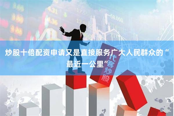 炒股十倍配资申请又是直接服务广大人民群众的“最近一公里”